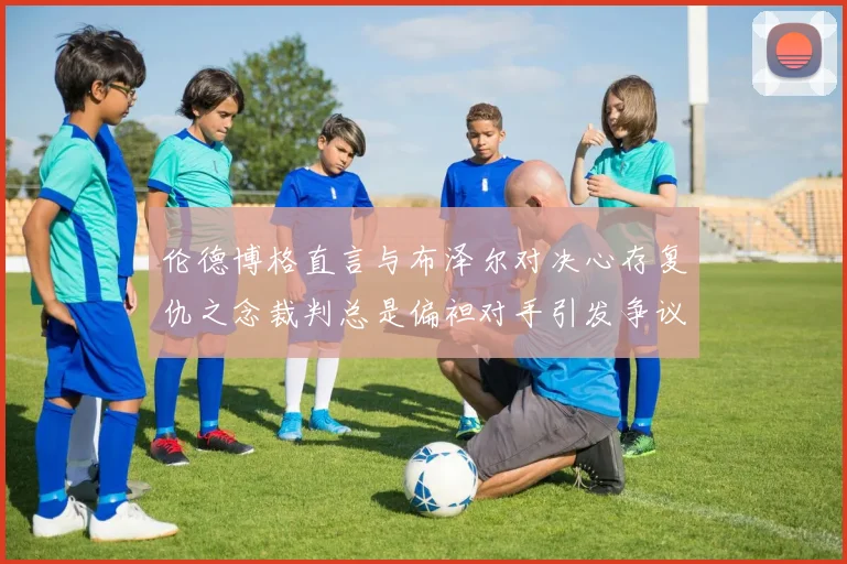 伦德博格直言与布泽尔对决心存复仇之念裁判总是偏袒对手引发争议