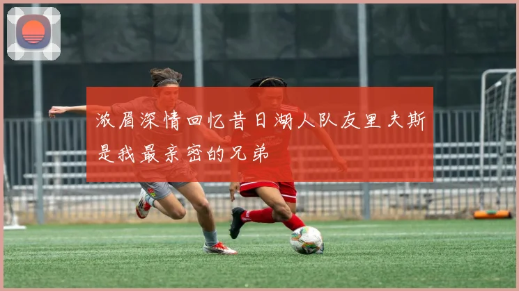 浓眉深情回忆昔日湖人队友里夫斯是我最亲密的兄弟
