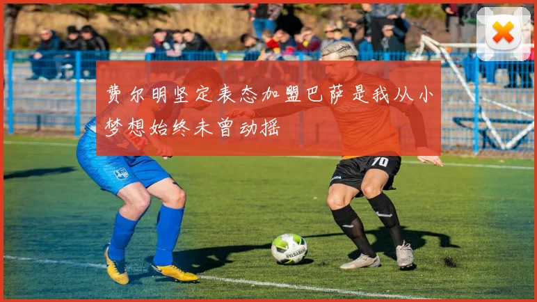 费尔明坚定表态加盟巴萨是我从小梦想始终未曾动摇