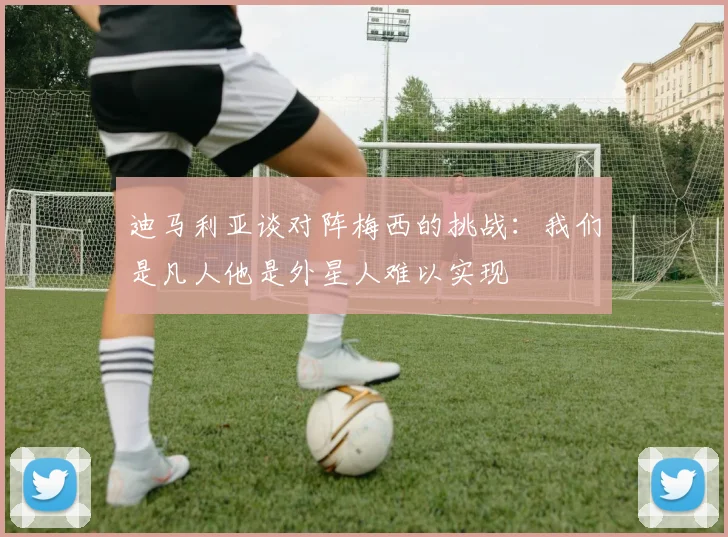 迪马利亚谈对阵梅西的挑战：我们是凡人他是外星人难以实现