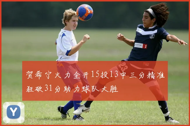 贺希宁火力全开15投13中三分精准狂砍31分助力球队大胜