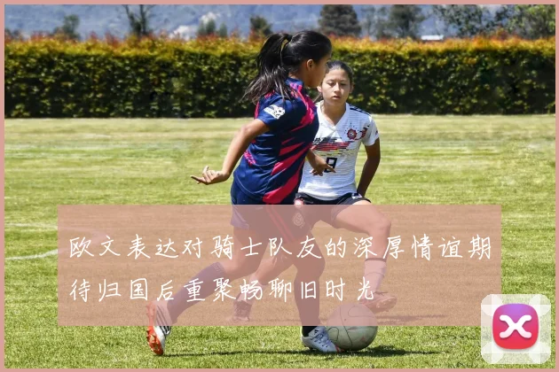 欧文表达对骑士队友的深厚情谊期待归国后重聚畅聊旧时光