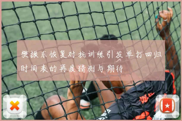 樊振东恢复对抗训练引发单打回归时间表的再度猜测与期待