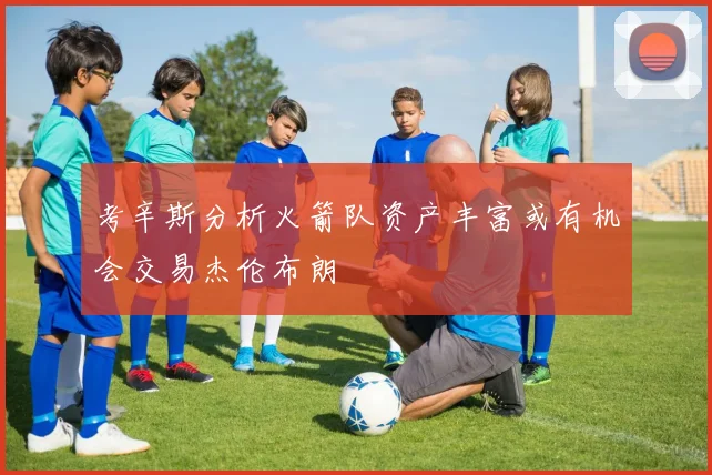 考辛斯分析火箭队资产丰富或有机会交易杰伦布朗