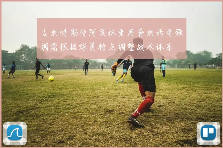 古利特期待阿莫林重用普利西奇强调需根据球员特点调整战术体系