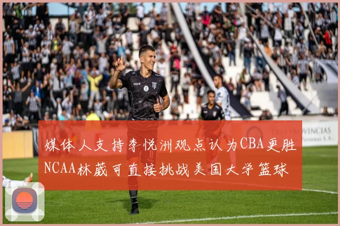 媒体人支持李悦洲观点认为CBA更胜NCAA林葳可直接挑战美国大学篮球