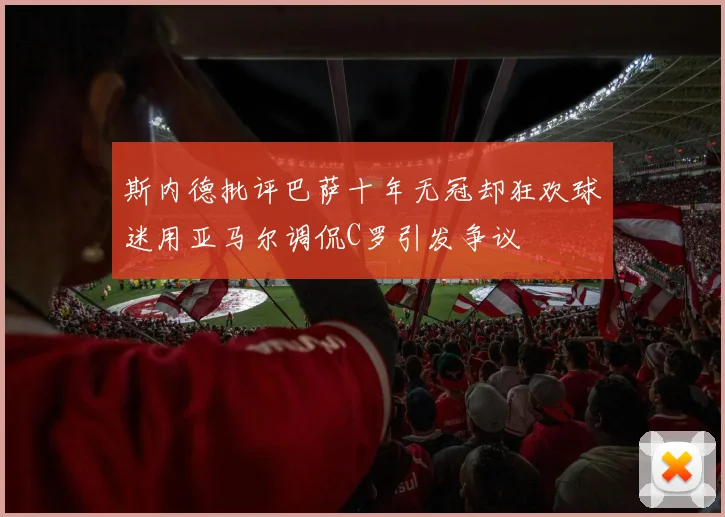 斯内德批评巴萨十年无冠却狂欢球迷用亚马尔调侃C罗引发争议