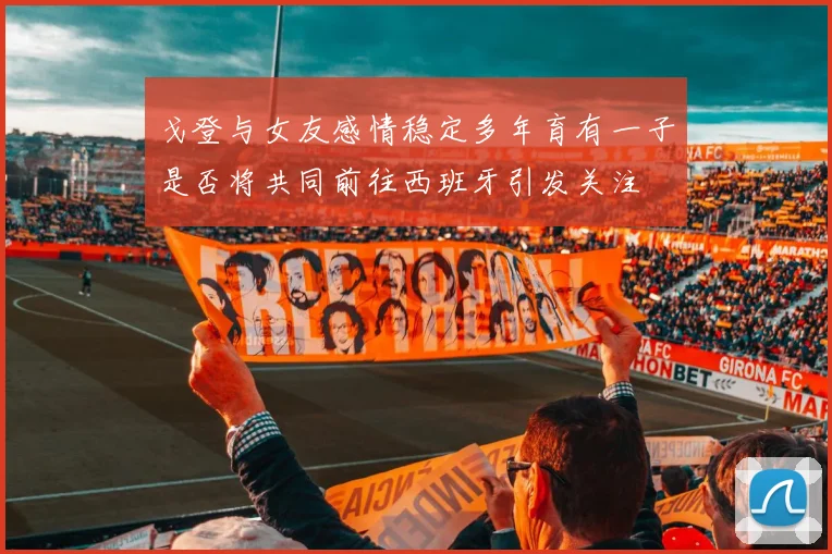 戈登与女友感情稳定多年育有一子是否将共同前往西班牙引发关注