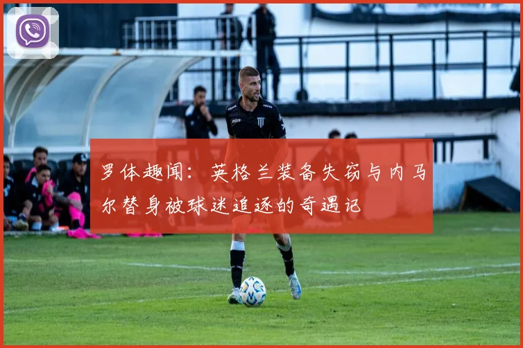 罗体趣闻：英格兰装备失窃与内马尔替身被球迷追逐的奇遇记