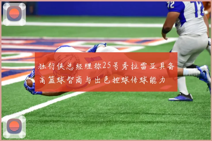 独行侠总经理称25号秀拉雷亚具备高篮球智商与出色控球传球能力