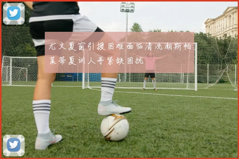 尤文夏窗引援困难面临清洗潮斯帕莱蒂夏训人手紧缺困扰