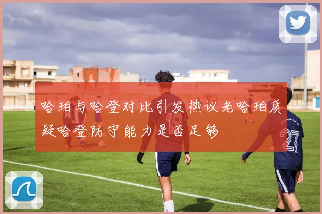 哈珀与哈登对比引发热议老哈珀质疑哈登防守能力是否足够
