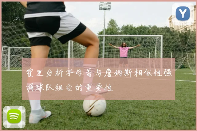 霍里分析字母哥与詹姆斯相似性强调球队组合的重要性