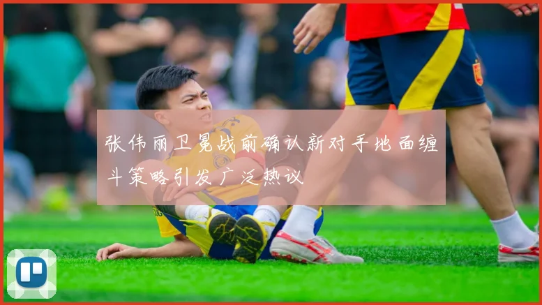 张伟丽卫冕战前确认新对手地面缠斗策略引发广泛热议