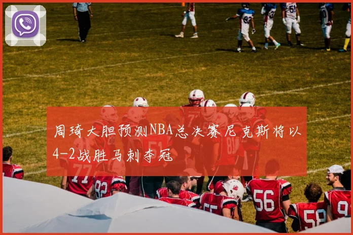 周琦大胆预测NBA总决赛尼克斯将以4-2战胜马刺夺冠