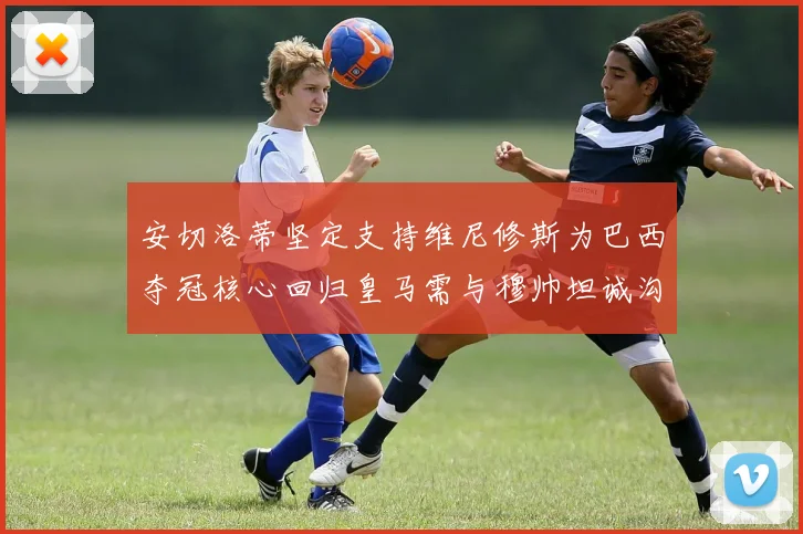 安切洛蒂坚定支持维尼修斯为巴西夺冠核心回归皇马需与穆帅坦诚沟通
