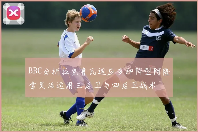 BBC分析拉克鲁瓦适应多种阵型阿隆索灵活运用三后卫与四后卫战术
