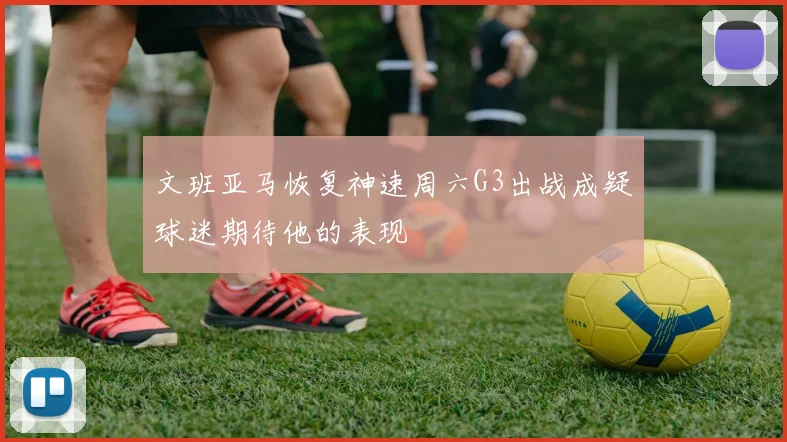 文班亚马恢复神速周六G3出战成疑球迷期待他的表现