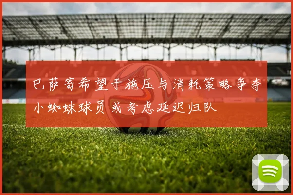 巴萨寄希望于施压与消耗策略争夺小蜘蛛球员或考虑延迟归队