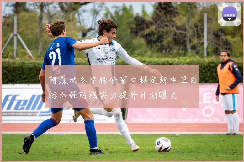 阿森纳冬季转会窗口锁定新中卫目标加强防线实力提升计划曝光