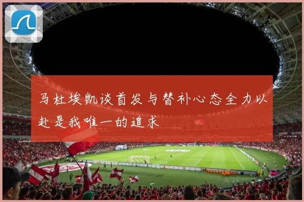 马杜埃凯谈首发与替补心态全力以赴是我唯一的追求