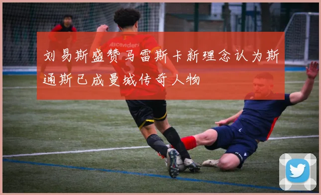 刘易斯盛赞马雷斯卡新理念认为斯通斯已成曼城传奇人物