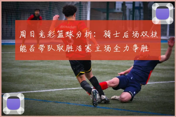 周日竞彩篮球分析：骑士后场双核能否带队取胜活塞主场全力争胜