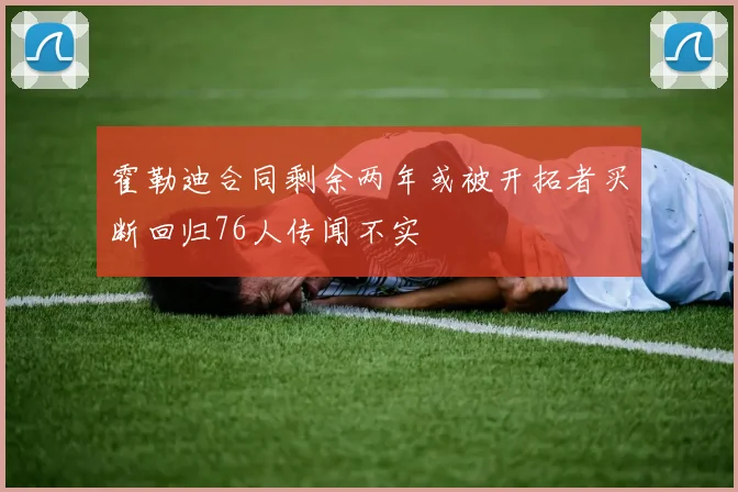 霍勒迪合同剩余两年或被开拓者买断回归76人传闻不实