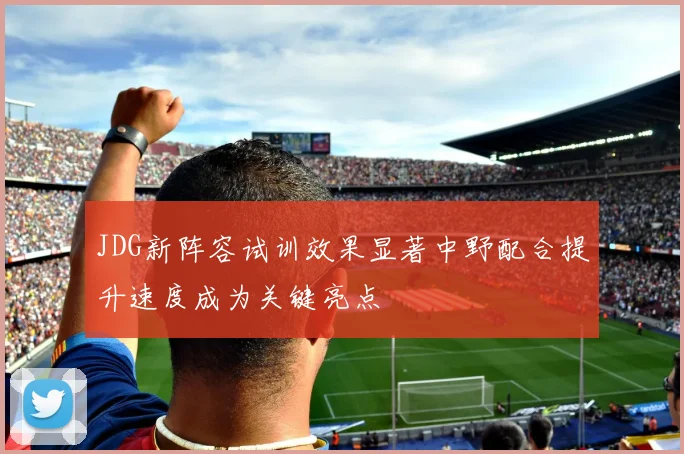 JDG新阵容试训效果显著中野配合提升速度成为关键亮点