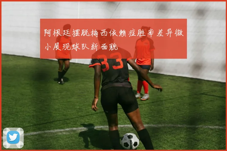 阿根廷摆脱梅西依赖症胜率差异微小展现球队新面貌