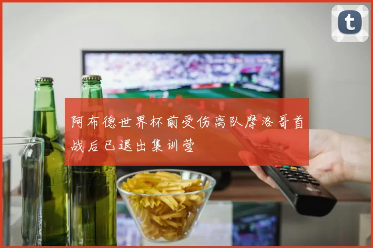 阿布德世界杯前受伤离队摩洛哥首战后已退出集训营