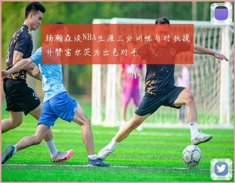 杨瀚森谈NBA生涯三分训练与对抗提升赞富尔茨为出色对手