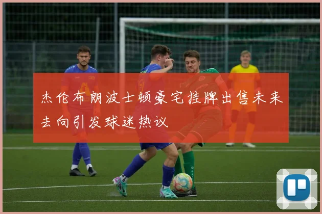 杰伦布朗波士顿豪宅挂牌出售未来去向引发球迷热议