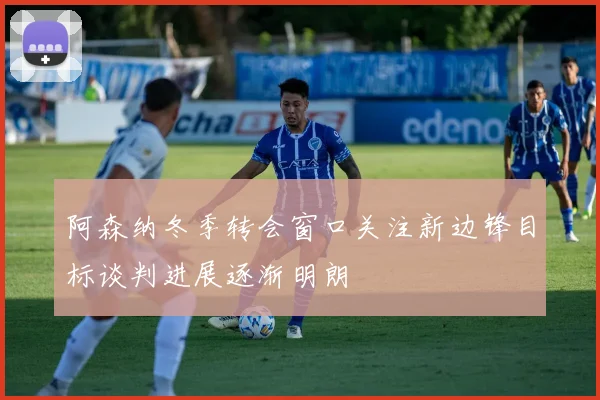 阿森纳冬季转会窗口关注新边锋目标谈判进展逐渐明朗