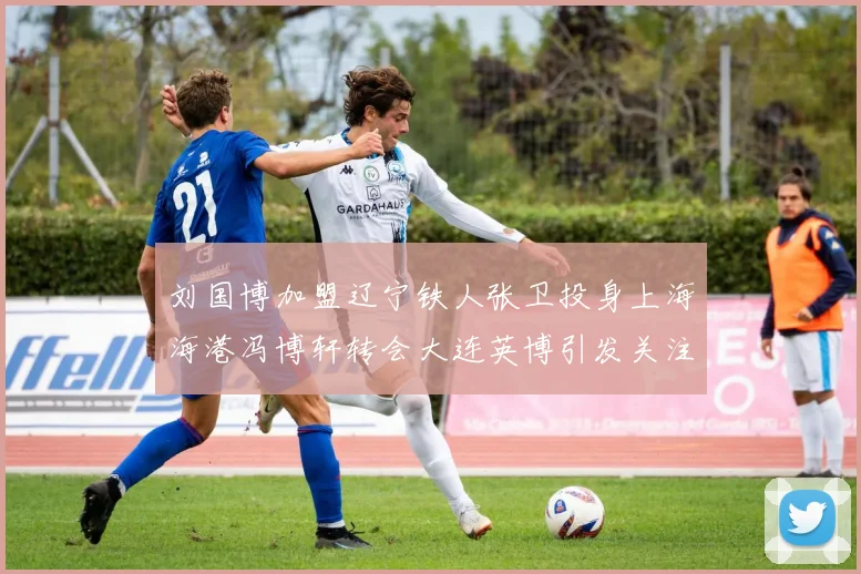 刘国博加盟辽宁铁人张卫投身上海海港冯博轩转会大连英博引发关注