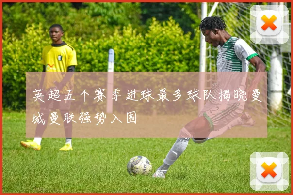 英超五个赛季进球最多球队揭晓曼城曼联强势入围