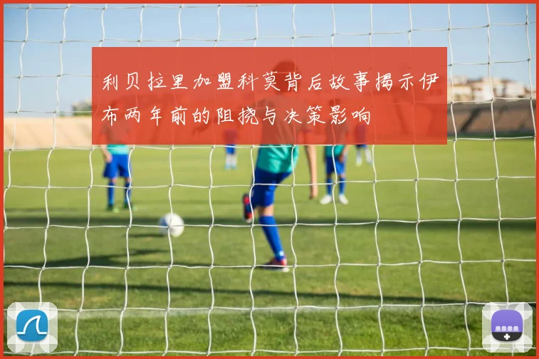 利贝拉里加盟科莫背后故事揭示伊布两年前的阻挠与决策影响