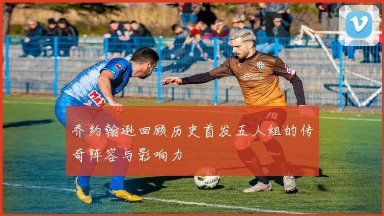 乔约翰逊回顾历史首发五人组的传奇阵容与影响力