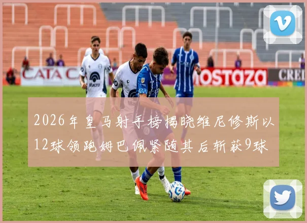 2026年皇马射手榜揭晓维尼修斯以12球领跑姆巴佩紧随其后斩获9球